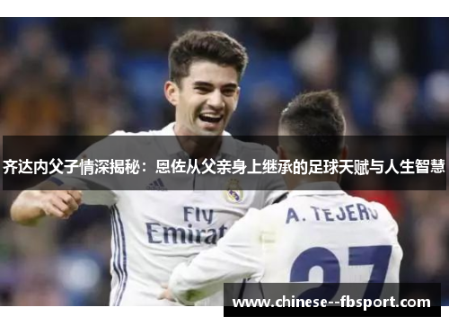 齐达内父子情深揭秘：恩佐从父亲身上继承的足球天赋与人生智慧